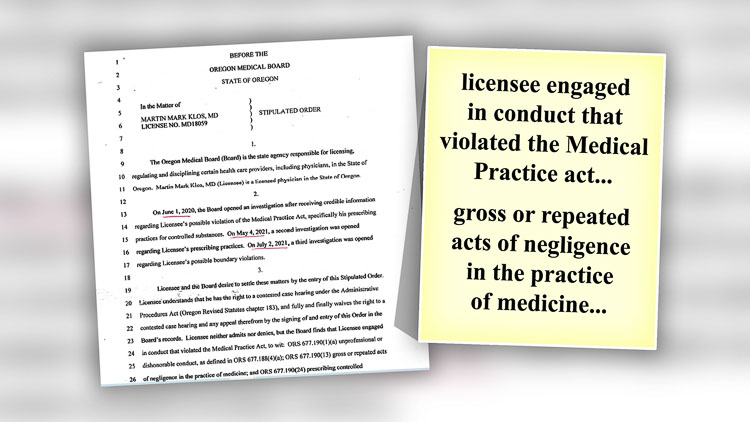 The Oregon Medical Board opened three investigations into the conduct of Dr. Martin Klos. On January 6, 2022, a “stipulated order” was approved where Klos agreed to surrender his medical license in Oregon for two years.